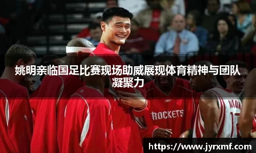 姚明亲临国足比赛现场助威展现体育精神与团队凝聚力