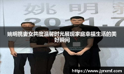 姚明携妻女共度温馨时光展现家庭幸福生活的美好瞬间