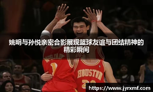 姚明与孙悦亲密合影展现篮球友谊与团结精神的精彩瞬间