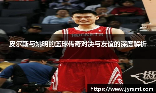 皮尔斯与姚明的篮球传奇对决与友谊的深度解析